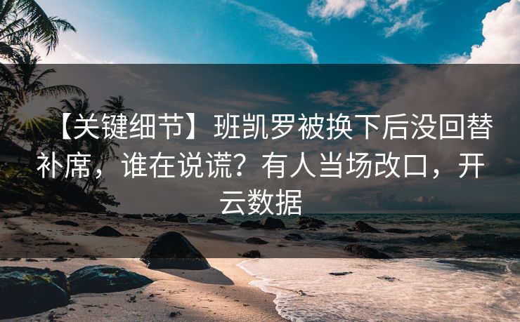 【关键细节】班凯罗被换下后没回替补席，谁在说谎？有人当场改口，开云数据