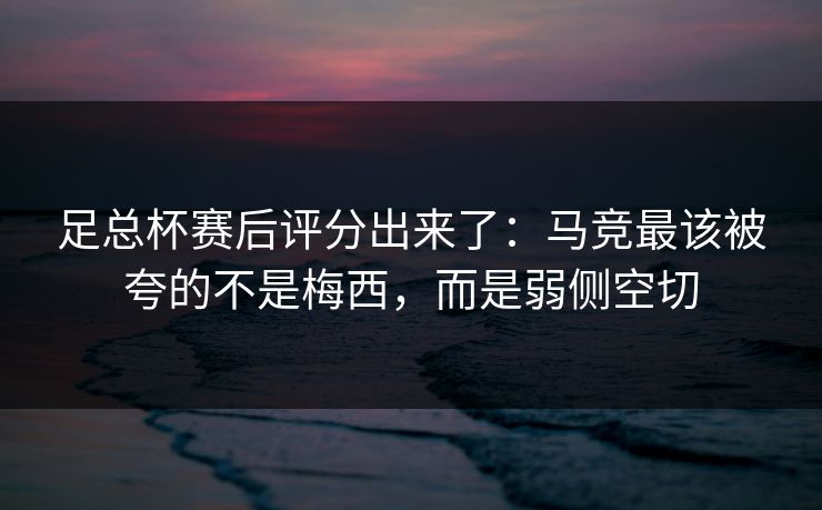 足总杯赛后评分出来了：马竞最该被夸的不是梅西，而是弱侧空切-第1张图片-开云体育官网地址指南 - 最新域名
